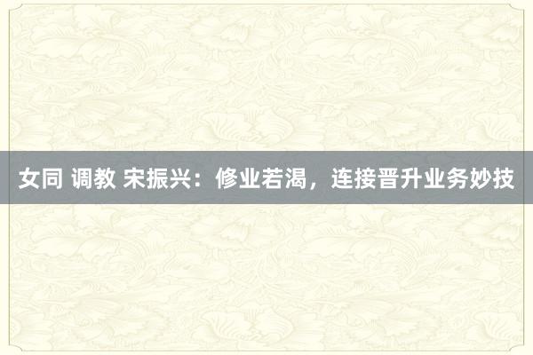 女同 调教 宋振兴：修业若渴，连接晋升业务妙技