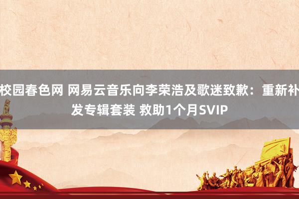 校园春色网 网易云音乐向李荣浩及歌迷致歉：重新补发专辑套装 救助1个月SVIP