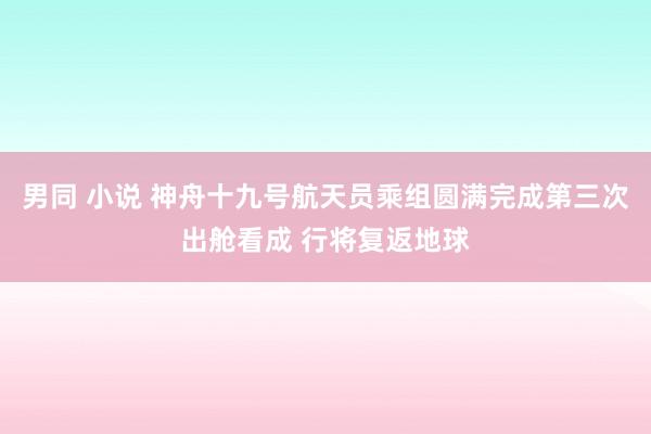 男同 小说 神舟十九号航天员乘组圆满完成第三次出舱看成 行将复返地球