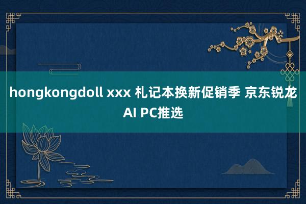 hongkongdoll xxx 札记本换新促销季 京东锐龙AI PC推选