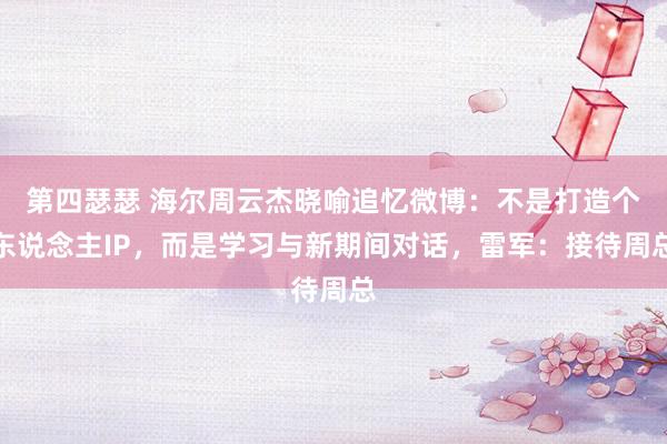 第四瑟瑟 海尔周云杰晓喻追忆微博：不是打造个东说念主IP，而是学习与新期间对话，雷军：接待周总