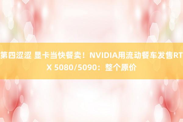 第四涩涩 显卡当快餐卖！NVIDIA用流动餐车发售RTX 5080/5090：整个原价