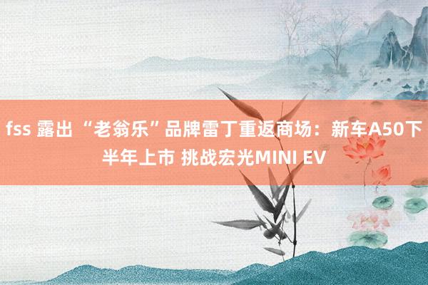 fss 露出 “老翁乐”品牌雷丁重返商场：新车A50下半年上市 挑战宏光MINI EV