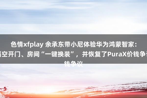色情xfplay 余承东带小尼体验华为鸿蒙智家：隔空开门、房间“一键换装”，并恢复了PuraX价钱争议
