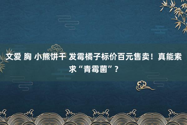 文爱 胸 小熊饼干 发霉橘子标价百元售卖！真能索求“青霉菌”？