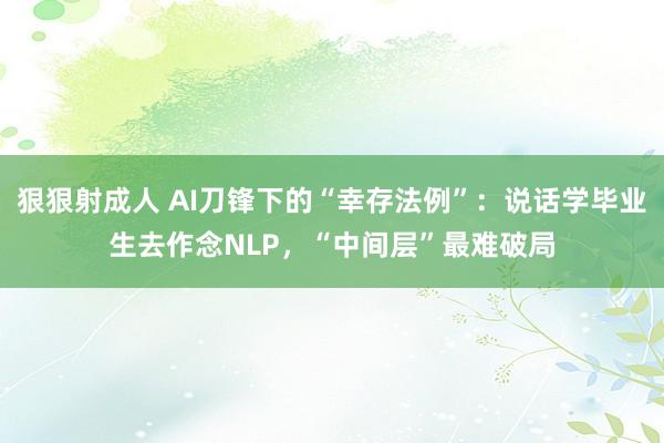 狠狠射成人 AI刀锋下的“幸存法例”：说话学毕业生去作念NLP，“中间层”最难破局