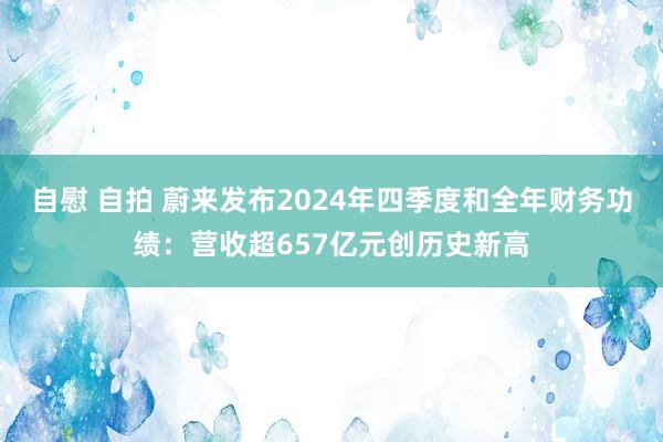 自慰 自拍 蔚来发布2024年四季度和全年财务功绩：营收超657亿元创历史新高