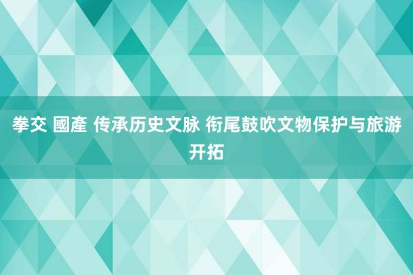 拳交 國產 传承历史文脉 衔尾鼓吹文物保护与旅游开拓