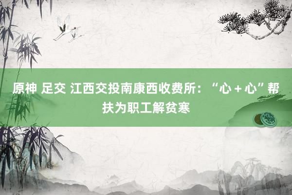 原神 足交 江西交投南康西收费所：“心＋心”帮扶为职工解贫寒