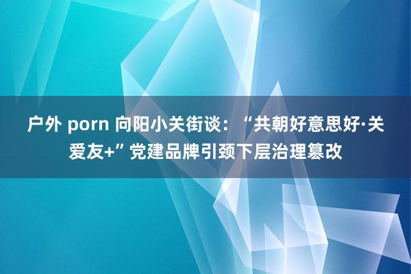 户外 porn 向阳小关街谈：“共朝好意思好·关爱友+”党建品牌引颈下层治理篡改
