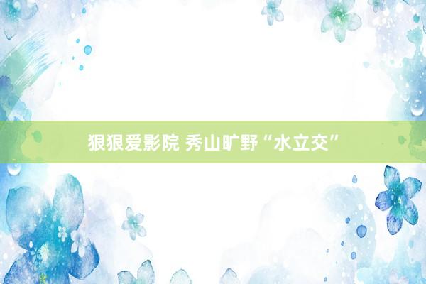 狠狠爱影院 秀山旷野“水立交”