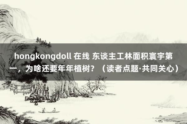hongkongdoll 在线 东谈主工林面积寰宇第一，为啥还要年年植树？（读者点题·共同关心）