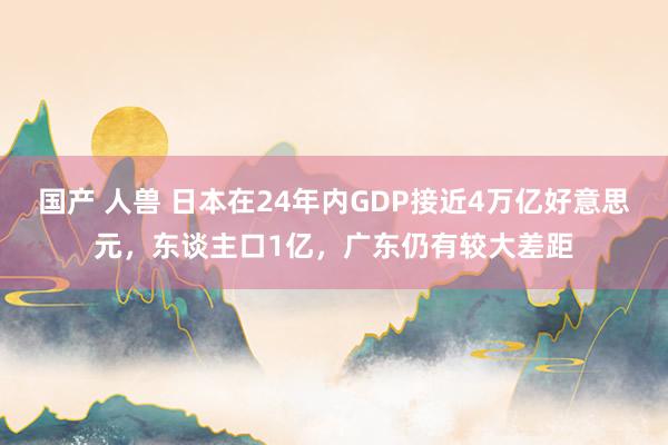 国产 人兽 日本在24年内GDP接近4万亿好意思元，东谈主口1亿，广东仍有较大差距