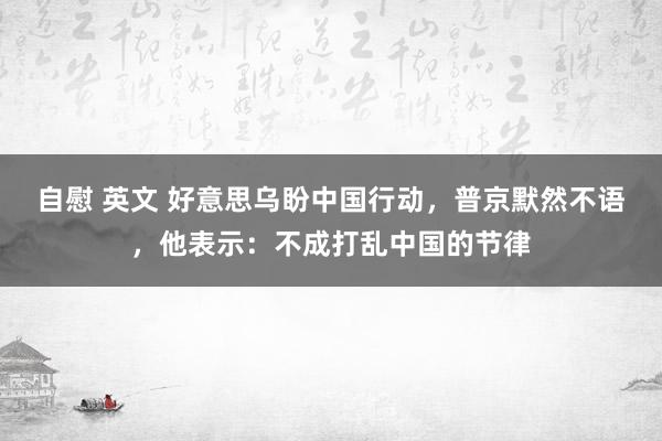 自慰 英文 好意思乌盼中国行动，普京默然不语，他表示：不成打乱中国的节律