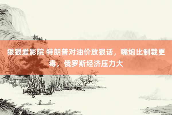 狠狠爱影院 特朗普对油价放狠话，嘴炮比制裁更毒，俄罗斯经济压力大