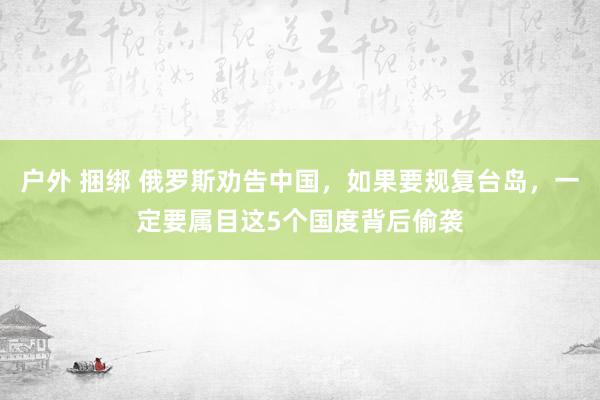 户外 捆绑 俄罗斯劝告中国，如果要规复台岛，一定要属目这5个国度背后偷袭