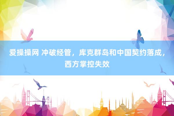 爱操操网 冲破经管，库克群岛和中国契约落成，西方掌控失效