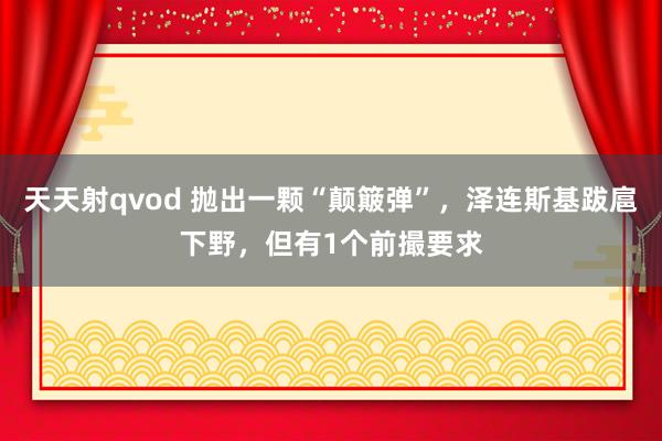 天天射qvod 抛出一颗“颠簸弹”，泽连斯基跋扈下野，但有1个前撮要求