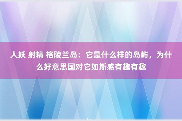 人妖 射精 格陵兰岛：它是什么样的岛屿，为什么好意思国对它如斯感有趣有趣
