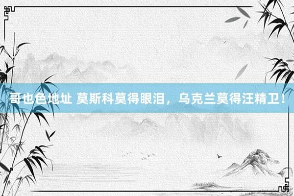 哥也色地址 莫斯科莫得眼泪，乌克兰莫得汪精卫！