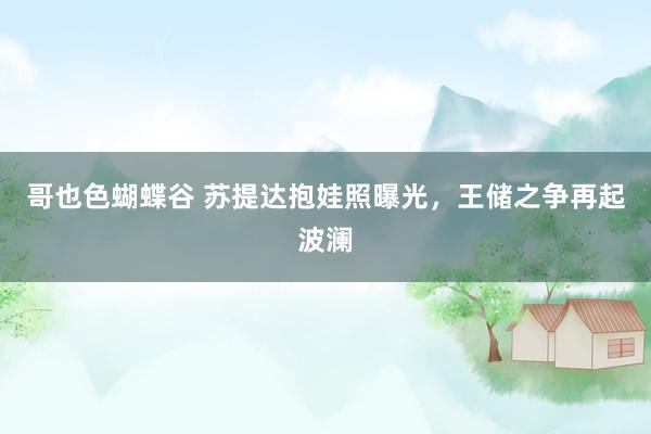 哥也色蝴蝶谷 苏提达抱娃照曝光，王储之争再起波澜