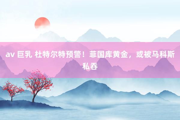 av 巨乳 杜特尔特预警！菲国库黄金，或被马科斯私吞
