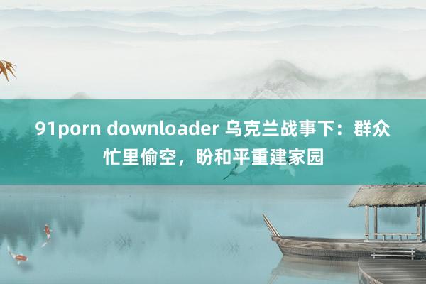 91porn downloader 乌克兰战事下：群众忙里偷空，盼和平重建家园