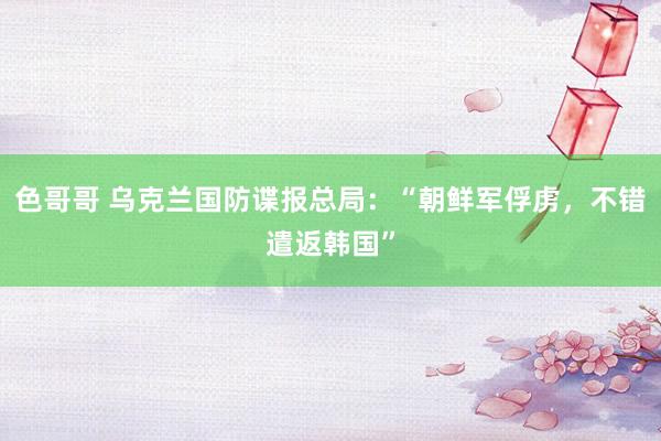 色哥哥 乌克兰国防谍报总局：“朝鲜军俘虏，不错遣返韩国”