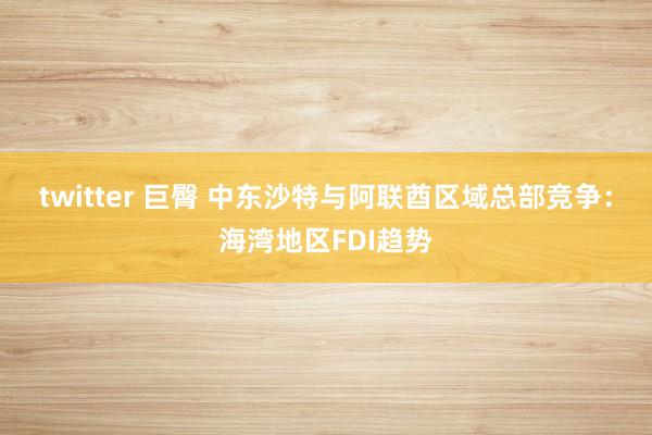 twitter 巨臀 中东沙特与阿联酋区域总部竞争：海湾地区FDI趋势