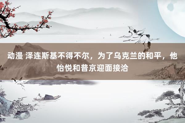 动漫 泽连斯基不得不尔，为了乌克兰的和平，他怡悦和普京迎面接洽
