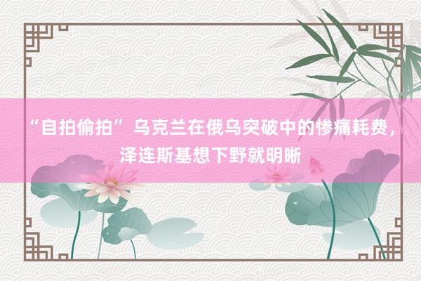 “自拍偷拍” 乌克兰在俄乌突破中的惨痛耗费，泽连斯基想下野就明晰