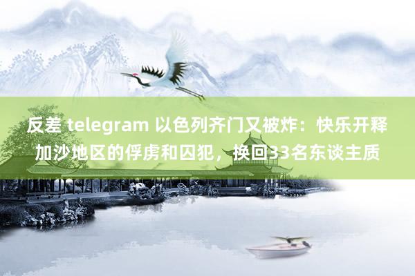 反差 telegram 以色列齐门又被炸：快乐开释加沙地区的俘虏和囚犯，换回33名东谈主质