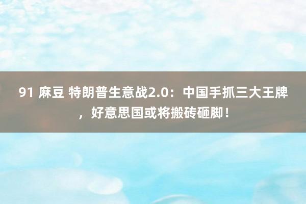 91 麻豆 特朗普生意战2.0：中国手抓三大王牌，好意思国或将搬砖砸脚！