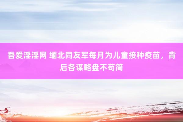 吾爱淫淫网 缅北同友军每月为儿童接种疫苗，背后各谋略盘不苟简