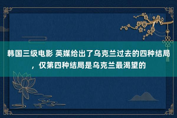 韩国三级电影 英媒给出了乌克兰过去的四种结局，仅第四种结局是乌克兰最渴望的