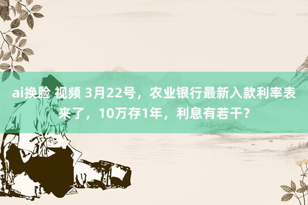 ai换脸 视频 3月22号，农业银行最新入款利率表来了，10万存1年，利息有若干？