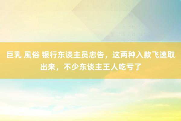 巨乳 風俗 银行东谈主员忠告，这两种入款飞速取出来，不少东谈主王人吃亏了