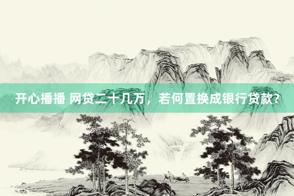 开心播播 网贷二十几万，若何置换成银行贷款？