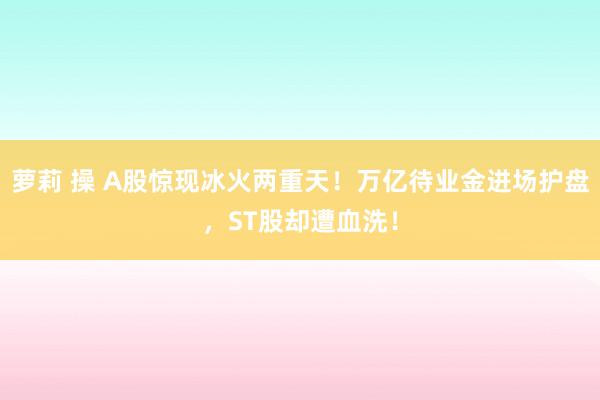 萝莉 操 A股惊现冰火两重天！万亿待业金进场护盘，ST股却遭血洗！