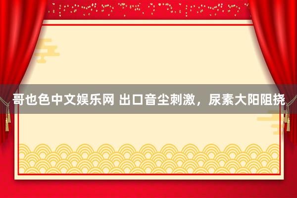 哥也色中文娱乐网 出口音尘刺激，尿素大阳阻挠