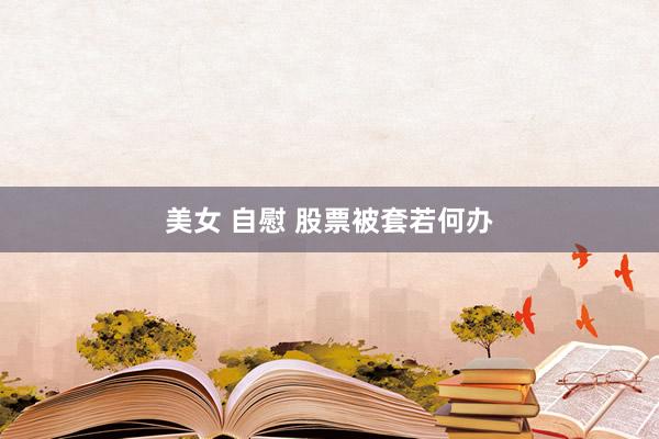 美女 自慰 股票被套若何办