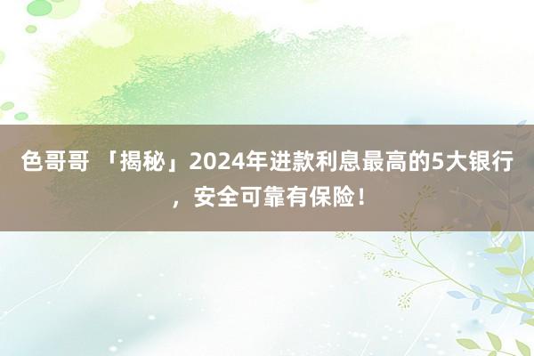 色哥哥 「揭秘」2024年进款利息最高的5大银行，安全可靠有保险！