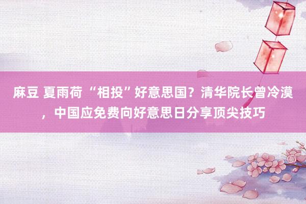麻豆 夏雨荷 “相投”好意思国？清华院长曾冷漠，中国应免费向好意思日分享顶尖技巧