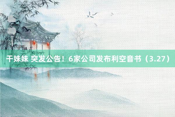 干妹妹 突发公告！6家公司发布利空音书（3.27）