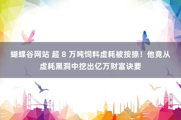 蝴蝶谷网站 超 8 万吨饲料虚耗被按捺！他竟从虚耗黑洞中挖出亿万财富诀要