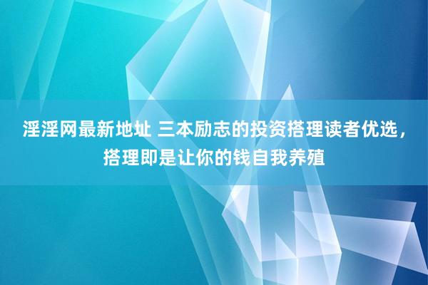 淫淫网最新地址 三本励志的投资搭理读者优选，搭理即是让你的钱自我养殖