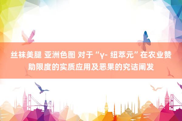 丝袜美腿 亚洲色图 对于“γ- 纽萃元”在农业赞助限度的实质应用及恶果的究诘阐发