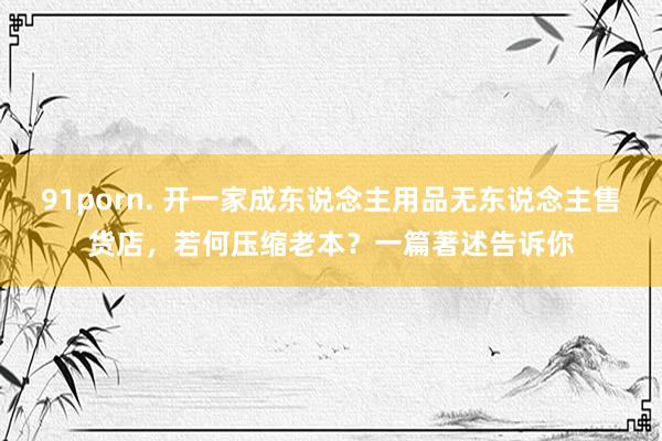91porn. 开一家成东说念主用品无东说念主售货店，若何压缩老本？一篇著述告诉你