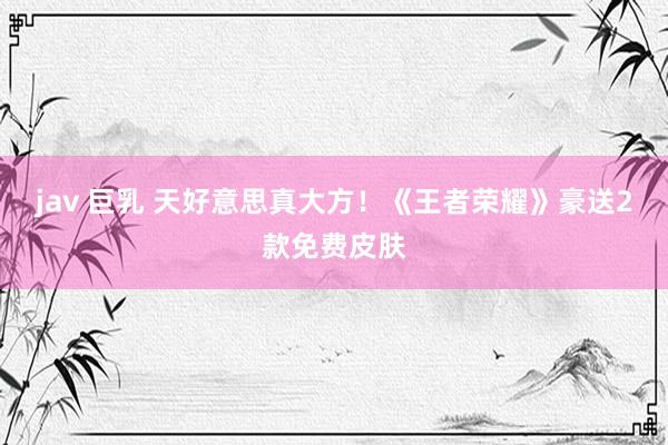 jav 巨乳 天好意思真大方！《王者荣耀》豪送2款免费皮肤