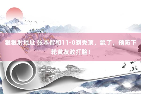 狠狠射地址 张本智和11-0剃秃顶，飘了，预防下轮黄友政打脸！